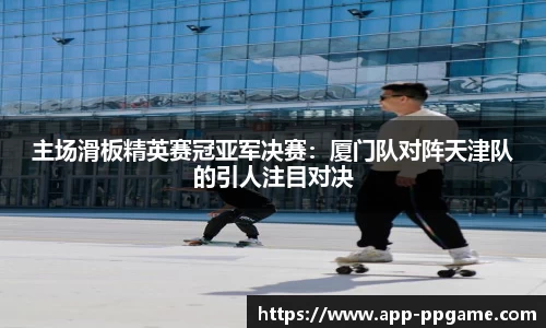 主场滑板精英赛冠亚军决赛：厦门队对阵天津队的引人注目对决